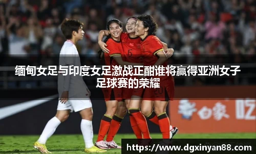 缅甸女足与印度女足激战正酣谁将赢得亚洲女子足球赛的荣耀