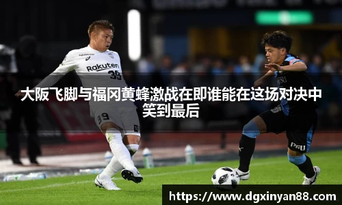 大阪飞脚与福冈黄蜂激战在即谁能在这场对决中笑到最后