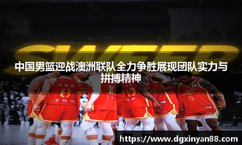 中国男篮迎战澳洲联队全力争胜展现团队实力与拼搏精神