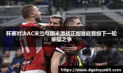 杯赛对决AC米兰与国米激战正酣谁能晋级下一轮荣耀之争