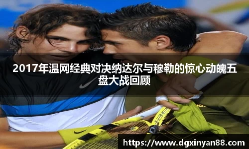 2017年温网经典对决纳达尔与穆勒的惊心动魄五盘大战回顾