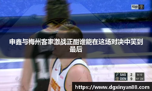 申鑫与梅州客家激战正酣谁能在这场对决中笑到最后