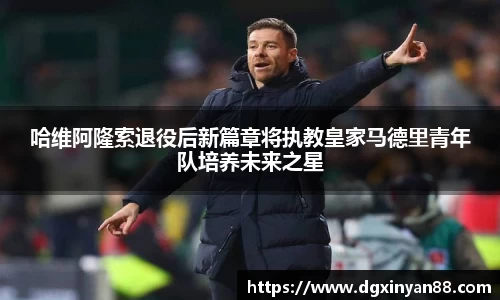 哈维阿隆索退役后新篇章将执教皇家马德里青年队培养未来之星