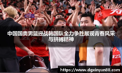 中国国奥男篮迎战韩国队全力争胜展现青春风采与拼搏精神